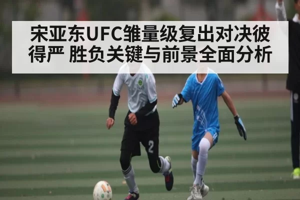宋亚东UFC雏量级复出对决彼得严 胜负关键与前景全面分析